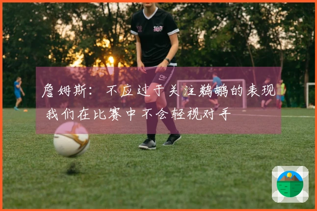 詹姆斯：不应过于关注鹈鹕的表现 我们在比赛中不会轻视对手
