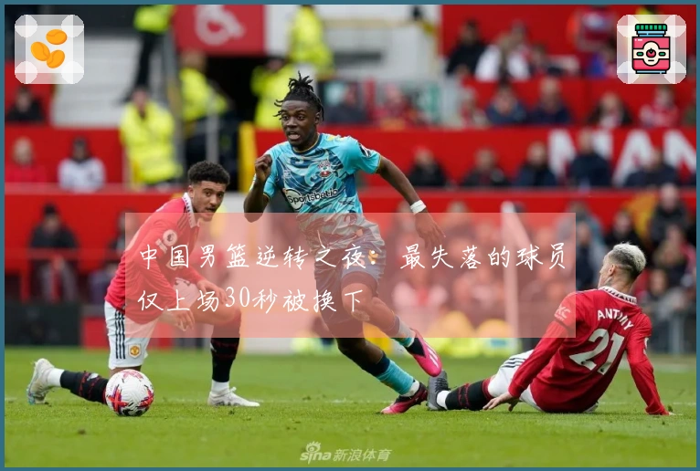 中国男篮逆转之夜：最失落的球员仅上场30秒被换下