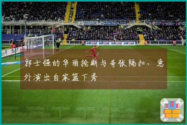 郭士强的华丽抢断与夸张隔扣，意外演出自家篮下秀