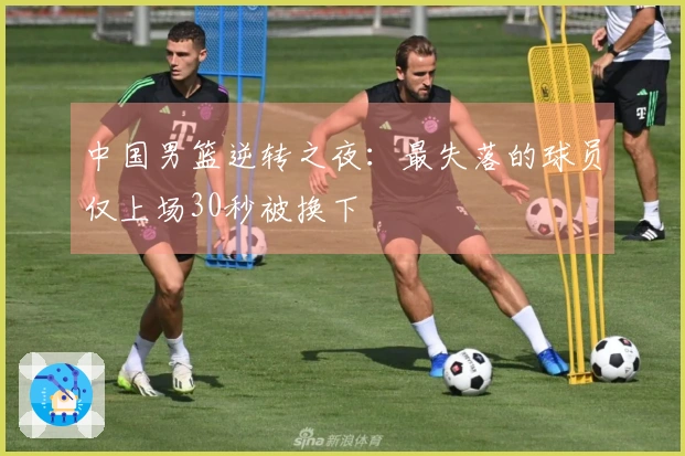 中国男篮逆转之夜：最失落的球员仅上场30秒被换下