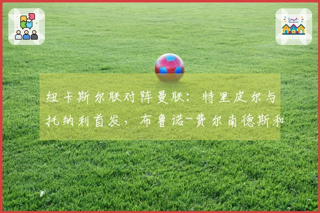 纽卡斯尔联对阵曼联：特里皮尔与托纳利首发，布鲁诺-费尔南德斯和马奎尔参与比赛