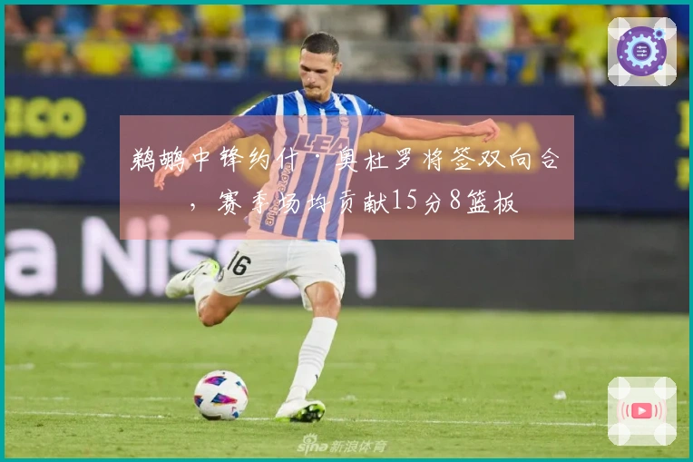 鹈鹕中锋约什·奥杜罗将签双向合同，赛季场均贡献15分8篮板