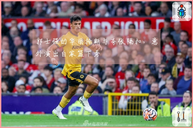 郭士强的华丽抢断与夸张隔扣，意外演出自家篮下秀