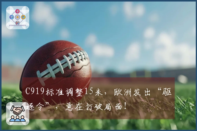 C919标准调整15米，欧洲发出“驱逐令”，意在打破局面！