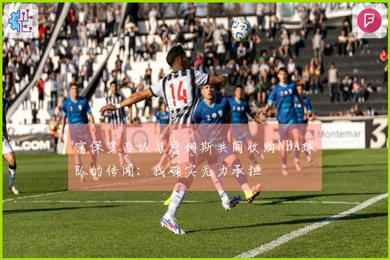 富保罗否认与詹姆斯共同收购NBA球队的传闻：我确实无力承担