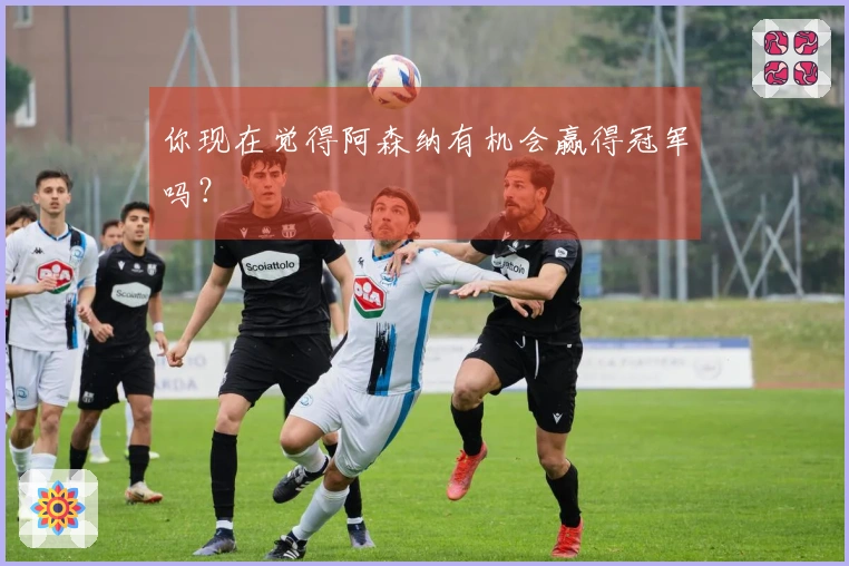 你现在觉得阿森纳有机会赢得冠军吗？