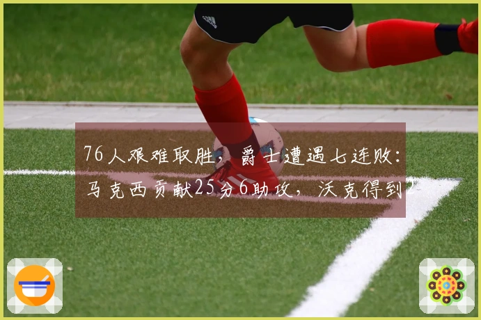 76人艰难取胜，爵士遭遇七连败：马克西贡献25分6助攻，沃克得到22分10篮板，乔治砍下30分