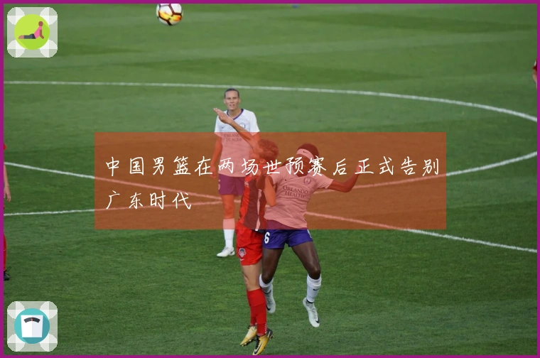 中国男篮在两场世预赛后正式告别广东时代