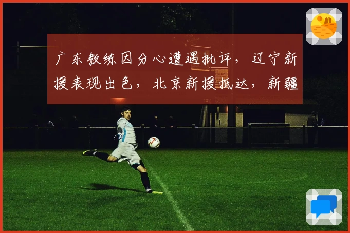 广东教练因分心遭遇批评，辽宁新援表现出色，北京新援抵达，新疆对1米93后卫发出报价