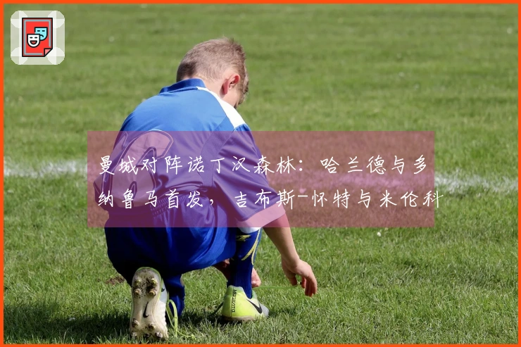 曼城对阵诺丁汉森林：哈兰德与多纳鲁马首发，吉布斯-怀特与米伦科维奇出战