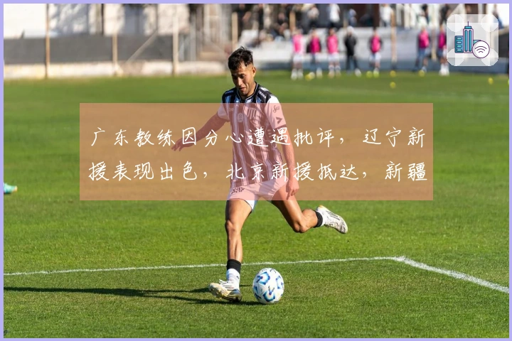 广东教练因分心遭遇批评，辽宁新援表现出色，北京新援抵达，新疆对1米93后卫发出报价