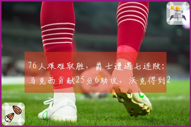 76人艰难取胜，爵士遭遇七连败：马克西贡献25分6助攻，沃克得到22分10篮板，乔治砍下30分