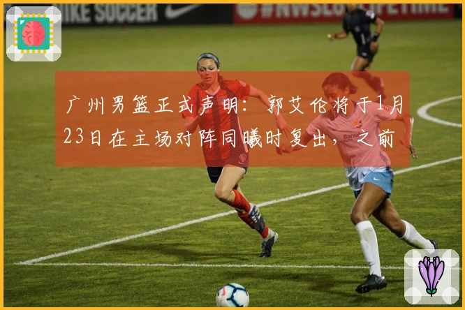 广州男篮正式声明：郭艾伦将于1月23日在主场对阵同曦时复出，之前伤停14场。
