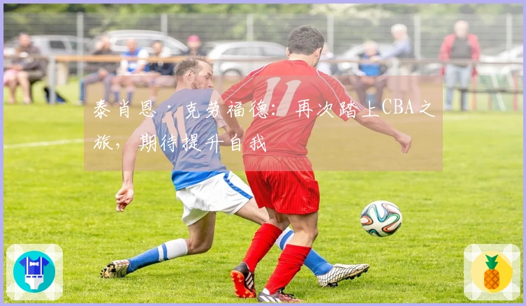 泰肖恩·克劳福德：再次踏上CBA之旅，期待提升自我