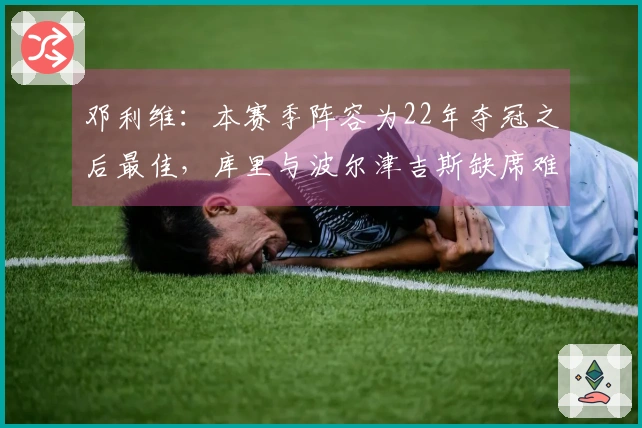 邓利维：本赛季阵容为22年夺冠之后最佳，库里与波尔津吉斯缺席难以取胜